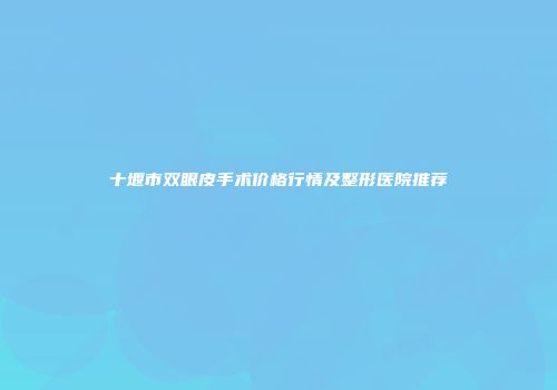 十堰市双眼皮手术价格行情及整形医院推荐