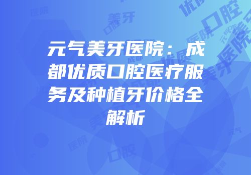 元气美牙医院：成都优质口腔医疗服务及种植牙价格全解析