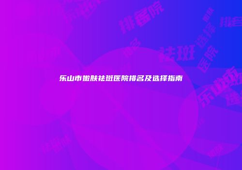 乐山市嫩肤祛斑医院排名及选择指南