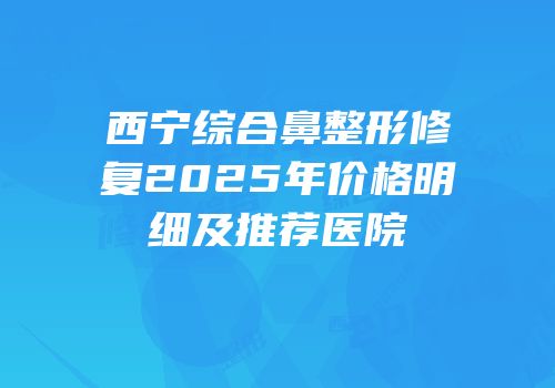 西宁综合鼻整形修复2025年价格明细及推荐医院