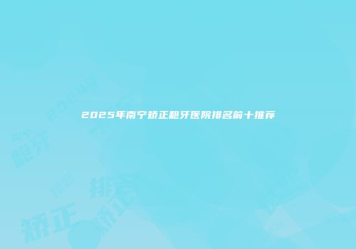 2025年南宁矫正龅牙医院排名前十推荐