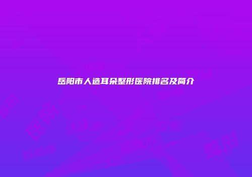 岳阳市人造耳朵整形医院排名及简介