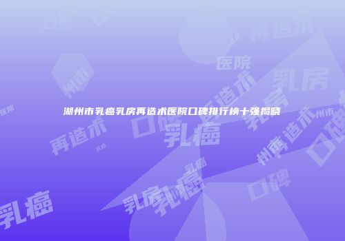 湖州市乳癌乳房再造术医院口碑排行榜十强揭晓