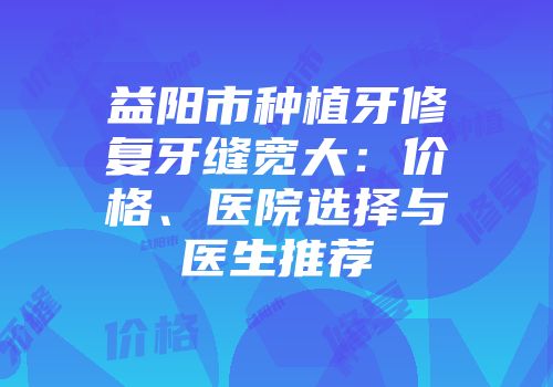 益阳市种植牙修复牙缝宽大：价格、医院选择与医生推荐