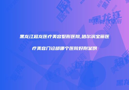 黑龙江超龙医疗美容整形医院,哈尔滨宝丽医疗美容门诊部哪个医院好附案例