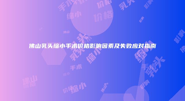 佛山乳头缩小手术价格影响因素及失败应对指南