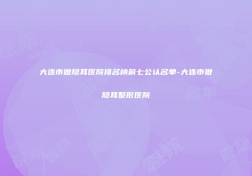 大连市做隐耳医院排名榜前七公认名单-大连市做隐耳整形医院
