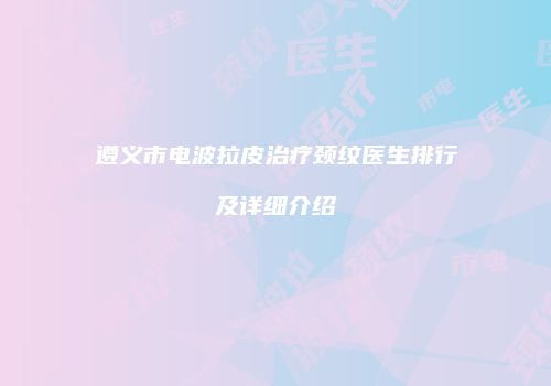 遵义市电波拉皮治疗颈纹医生排行及详细介绍