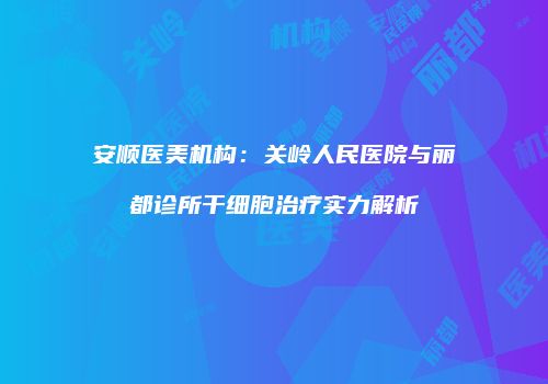 安顺医美机构：关岭人民医院与丽都诊所干细胞治疗实力解析