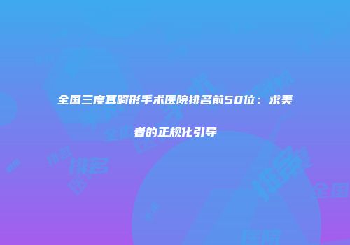 全国三度耳畸形手术医院排名前50位：求美者的正规化引导