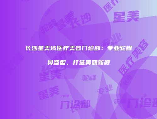 长沙星美域医疗美容门诊部：专业驼峰鼻塑型，打造美丽新颜