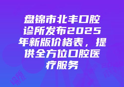盘锦市北丰口腔诊所发布2025年新版价格表，提供全方位口腔医疗服务