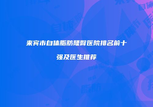 来宾市自体脂肪隆臀医院排名前十强及医生推荐