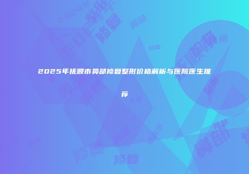 2025年抚顺市鼻部修复整形价格解析与医院医生推荐