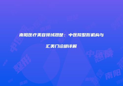 南阳医疗美容领域翘楚：中医院整形机构与汇美门诊部详解
