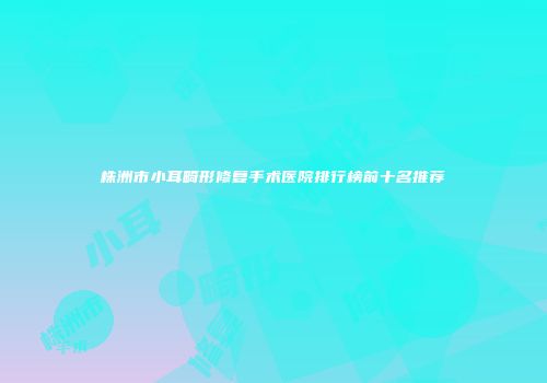 株洲市小耳畸形修复手术医院排行榜前十名推荐
