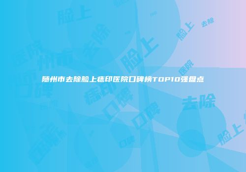 随州市去除脸上痣印医院口碑榜TOP10强盘点