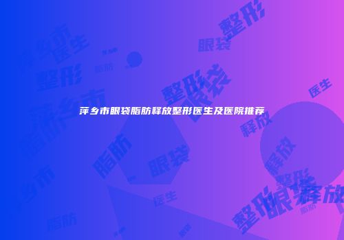 萍乡市眼袋脂肪释放整形医生及医院推荐
