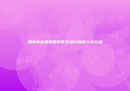 潮州市去瘢痕整形医生排行榜前十名介绍