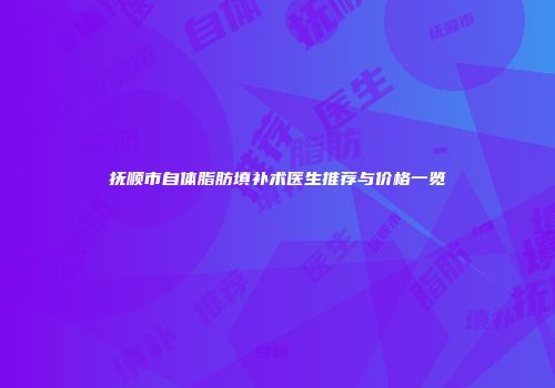 抚顺市自体脂肪填补术医生推荐与价格一览