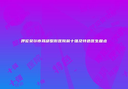 呼伦贝尔市耳部整形医院前十强及特色医生盘点