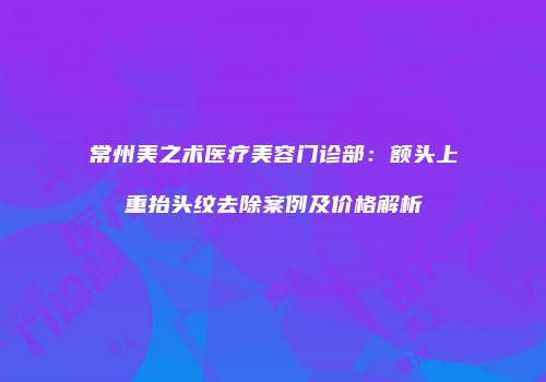 常州美之术医疗美容门诊部：额头上重抬头纹去除案例及价格解析