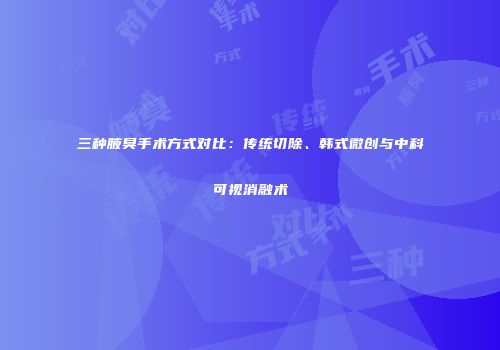 三种腋臭手术方式对比：传统切除、韩式微创与中科可视消融术
