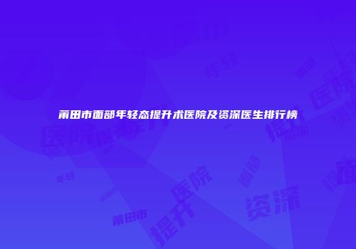 莆田市面部年轻态提升术医院及资深医生排行榜