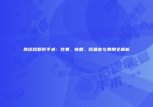 鼻综合整形手术：效果、恢复、后遗症与费用全解析