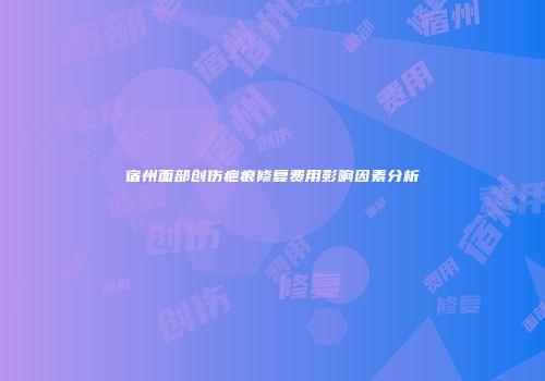 宿州面部创伤疤痕修复费用影响因素分析