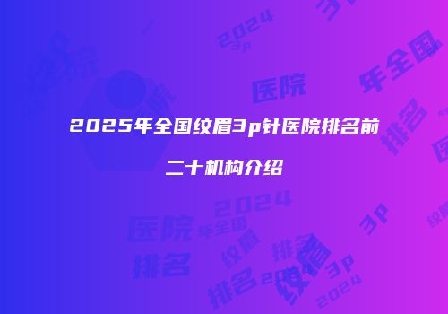 2025年全国纹眉3p针医院排名前二十机构介绍