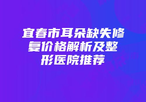 宜春市耳朵缺失修复价格解析及整形医院推荐