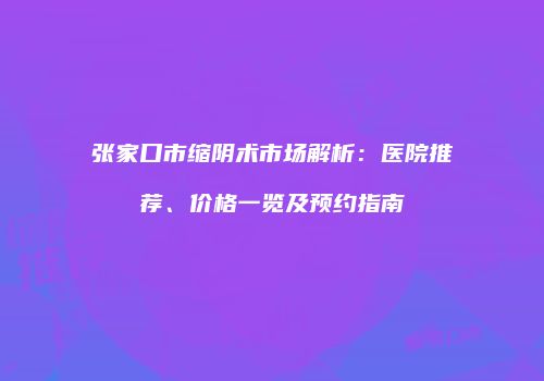 张家口市缩阴术市场解析：医院推荐、价格一览及预约指南