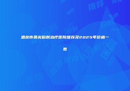 酒泉市鼻尖粉刺治疗医院推荐及2025年价格一览
