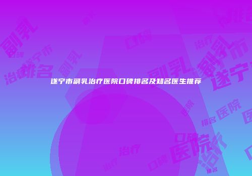 遂宁市副乳治疗医院口碑排名及知名医生推荐