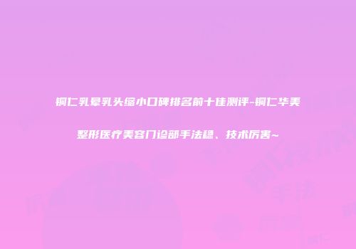 铜仁乳晕乳头缩小口碑排名前十佳测评-铜仁华美整形医疗美容门诊部手法稳、技术厉害~