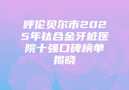 呼伦贝尔市2025年钛合金牙桩医院十强口碑榜单揭晓