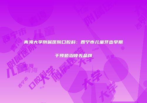 青海大学附属医院口腔科：西宁市儿童牙齿早期干预矫治领先品牌