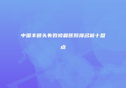 中国丰额头失败修复医院排名前十盘点