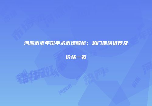 河源市老年斑手术市场解析：热门医院推荐及价格一览