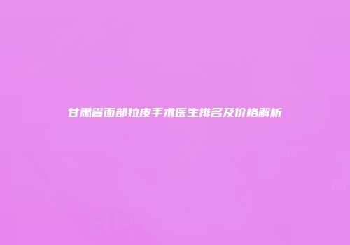 甘肃省面部拉皮手术医生排名及价格解析