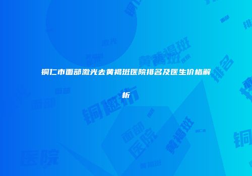 铜仁市面部激光去黄褐斑医院排名及医生价格解析