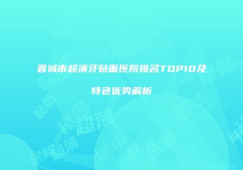 晋城市超薄牙贴面医院排名TOP10及特色优势解析