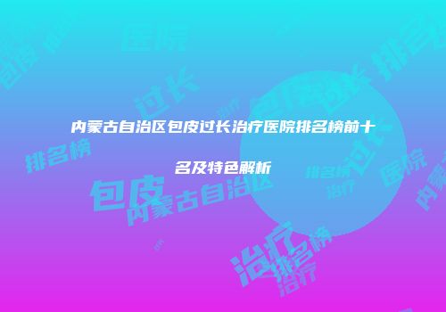 内蒙古自治区包皮过长治疗医院排名榜前十名及特色解析