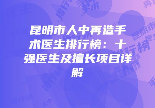 昆明市人中再造手术医生排行榜：十强医生及擅长项目详解