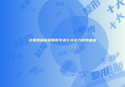 全国鼻部缺损整形手术十大实力医院盘点