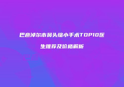 巴彦淖尔市鼻头缩小手术TOP10医生推荐及价格解析