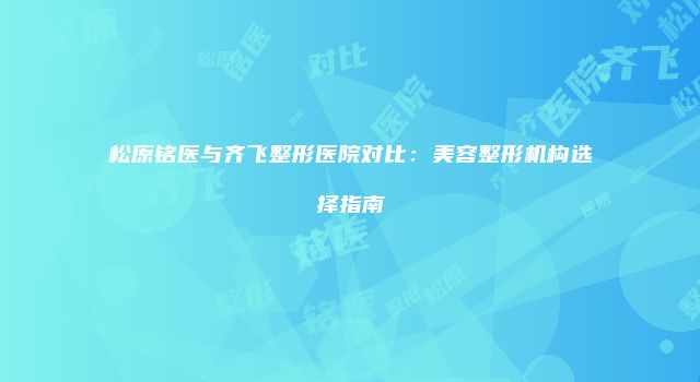 松原铭医与齐飞整形医院对比：美容整形机构选择指南
