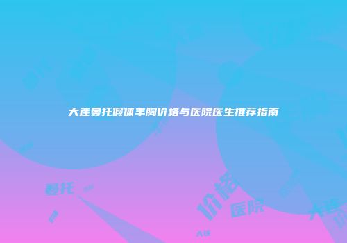 大连曼托假体丰胸价格与医院医生推荐指南