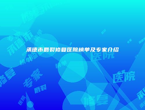 承德市唇裂修复医院榜单及专家介绍